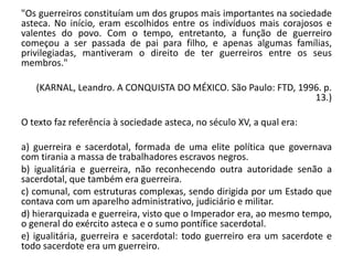 "Os guerreiros constituíam um dos grupos mais importantes na sociedade
asteca. No início, eram escolhidos entre os indivíduos mais corajosos e
valentes do povo. Com o tempo, entretanto, a função de guerreiro
começou a ser passada de pai para filho, e apenas algumas famílias,
privilegiadas, mantiveram o direito de ter guerreiros entre os seus
membros."
(KARNAL, Leandro. A CONQUISTA DO MÉXICO. São Paulo: FTD, 1996. p.
13.)
O texto faz referência à sociedade asteca, no século XV, a qual era:
a) guerreira e sacerdotal, formada de uma elite política que governava
com tirania a massa de trabalhadores escravos negros.
b) igualitária e guerreira, não reconhecendo outra autoridade senão a
sacerdotal, que também era guerreira.
c) comunal, com estruturas complexas, sendo dirigida por um Estado que
contava com um aparelho administrativo, judiciário e militar.
d) hierarquizada e guerreira, visto que o Imperador era, ao mesmo tempo,
o general do exército asteca e o sumo pontífice sacerdotal.
e) igualitária, guerreira e sacerdotal: todo guerreiro era um sacerdote e
todo sacerdote era um guerreiro.
 