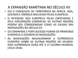 A EXPANSÃO MARÍTIMA NO SÉCULO XV
• FOI O CONQUISTA DE TERRITÓRIOS NA ÁFRICA, ÁSIA,
OCEANIA E AMÉRICA REALIZADA PELOS EUROPEUS.
• O INTERESSE DOS EUROPEUS PELAS ESPECIARIAS E
PELA EXPLORAÇÃO COMERCIAL DE OUTRAS REGIÕES
PODEM SER CONSIDERADAS COMO AS CAUSAS DAS
NAVEGAÇÕES NO SÉCULO XV.
• OS ESPANHÓIS E PORTUGUESES FORAM OS PRIMEIROS
EUROPEUS A FAZEREM AS NAVEGAÇÕES.
• AS NAVEGAÇÕES INAUGURARAM A SUPREMACIA
EUROPÉIA SOBRE AS OUTRAS REGIÕES DO MUNDO.
ESSA SUPREMACIA DURA ATÉ A 1º GUERRA MUNDIAL
(1914-1918).
 