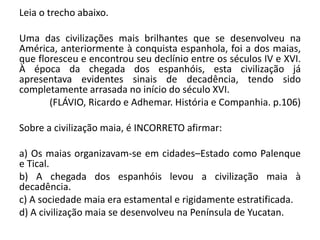 Leia o trecho abaixo.
Uma das civilizações mais brilhantes que se desenvolveu na
América, anteriormente à conquista espanhola, foi a dos maias,
que floresceu e encontrou seu declínio entre os séculos IV e XVI.
À época da chegada dos espanhóis, esta civilização já
apresentava evidentes sinais de decadência, tendo sido
completamente arrasada no início do século XVI.
(FLÁVIO, Ricardo e Adhemar. História e Companhia. p.106)
Sobre a civilização maia, é INCORRETO afirmar:
a) Os maias organizavam-se em cidades–Estado como Palenque
e Tical.
b) A chegada dos espanhóis levou a civilização maia à
decadência.
c) A sociedade maia era estamental e rigidamente estratificada.
d) A civilização maia se desenvolveu na Península de Yucatan.
 