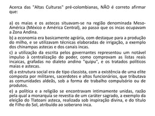 Acerca das "Altas Culturas" pré-colombianas, NÃO é correto afirmar
que:
a) os maias e os astecas situavam-se na região denominada Meso-
América (México e América Central), ao passo que os incas ocupavam
a Zona Andina.
b) a economia era basicamente agrária, com destaque para a produção
do milho, e se utilizavam técnicas elaboradas de irrigação, a exemplo
dos chinampas astecas e dos canais incas.
c) a utilização da escrita pelos governantes representou um notável
impulso à centralização do poder, como comprovam as listas reais
incaicas, grafadas no dialeto andino "quipu", e os tratados políticos
maias e astecas.
d) a estrutura social era de tipo classista, com a existência de uma elite
composta por militares, sacerdotes e altos funcionários, que tributava
as comunidades aldeãs, sob a forma de trabalho compulsório ou de
produtos.
e) a política e a religião se encontravam intimamente unidas, razão
pela qual a monarquia se revestia de um caráter sagrado, a exemplo da
eleição do Tlatoani asteca, realizada sob inspiração divina, e do título
de Filho do Sol, atribuído ao soberano inca.
 