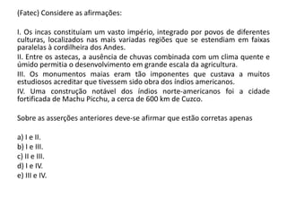(Fatec) Considere as afirmações:
I. Os incas constituíam um vasto império, integrado por povos de diferentes
culturas, localizados nas mais variadas regiões que se estendiam em faixas
paralelas à cordilheira dos Andes.
II. Entre os astecas, a ausência de chuvas combinada com um clima quente e
úmido permitia o desenvolvimento em grande escala da agricultura.
III. Os monumentos maias eram tão imponentes que custava a muitos
estudiosos acreditar que tivessem sido obra dos índios americanos.
IV. Uma construção notável dos índios norte-americanos foi a cidade
fortificada de Machu Picchu, a cerca de 600 km de Cuzco.
Sobre as asserções anteriores deve-se afirmar que estão corretas apenas
a) I e II.
b) I e III.
c) II e III.
d) I e IV.
e) III e IV.
 