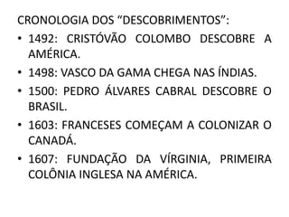 CRONOLOGIA DOS “DESCOBRIMENTOS”:
• 1492: CRISTÓVÃO COLOMBO DESCOBRE A
AMÉRICA.
• 1498: VASCO DA GAMA CHEGA NAS ÍNDIAS.
• 1500: PEDRO ÁLVARES CABRAL DESCOBRE O
BRASIL.
• 1603: FRANCESES COMEÇAM A COLONIZAR O
CANADÁ.
• 1607: FUNDAÇÃO DA VÍRGINIA, PRIMEIRA
COLÔNIA INGLESA NA AMÉRICA.
 