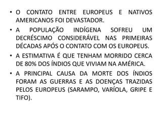 • O CONTATO ENTRE EUROPEUS E NATIVOS
AMERICANOS FOI DEVASTADOR.
• A POPULAÇÃO INDÍGENA SOFREU UM
DECRÉSCIMO CONSIDERÁVEL NAS PRIMEIRAS
DÉCADAS APÓS O CONTATO COM OS EUROPEUS.
• A ESTIMATIVA É QUE TENHAM MORRIDO CERCA
DE 80% DOS ÍNDIOS QUE VIVIAM NA AMÉRICA.
• A PRINCIPAL CAUSA DA MORTE DOS ÍNDIOS
FORAM AS GUERRAS E AS DOENÇAS TRAZIDAS
PELOS EUROPEUS (SARAMPO, VARÍOLA, GRIPE E
TIFO).
 