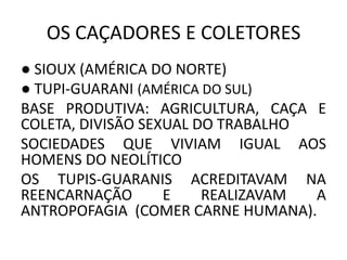 OS CAÇADORES E COLETORES
● SIOUX (AMÉRICA DO NORTE)
● TUPI-GUARANI (AMÉRICA DO SUL)
BASE PRODUTIVA: AGRICULTURA, CAÇA E
COLETA, DIVISÃO SEXUAL DO TRABALHO
SOCIEDADES QUE VIVIAM IGUAL AOS
HOMENS DO NEOLÍTICO
OS TUPIS-GUARANIS ACREDITAVAM NA
REENCARNAÇÃO E REALIZAVAM A
ANTROPOFAGIA (COMER CARNE HUMANA).
 