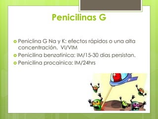 Penicilinas G
 Peniclina

G Na y K: efectos rápidos o una alta
concentración. VI/VIM
 Penicilina benzatinica: IM/15-30 dias persistan.
 Penicilina procainica: IM/24hrs

 