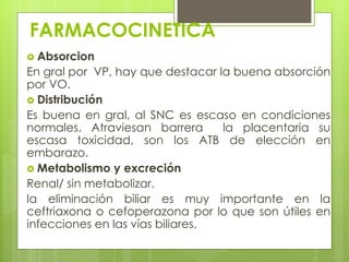 FARMACOCINETICA
 Absorcion

En gral por VP, hay que destacar la buena absorción
por VO.
 Distribución
Es buena en gral, al SNC es escaso en condiciones
normales. Atraviesan barrera
la placentaria su
escasa toxicidad, son los ATB de elección en
embarazo.
 Metabolismo y excreción
Renal/ sin metabolizar.
la eliminación biliar es muy importante en la
ceftriaxona o cefoperazona por lo que son útiles en
infecciones en las vías biliares.

 