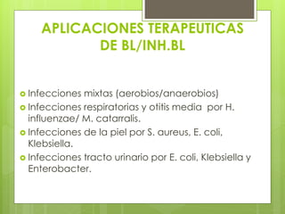 APLICACIONES TERAPEUTICAS
DE BL/INH.BL
 Infecciones

mixtas (aerobios/anaerobios)
 Infecciones respiratorias y otitis media por H.
influenzae/ M. catarralis.
 Infecciones de la piel por S. aureus, E. coli,
Klebsiella.
 Infecciones tracto urinario por E. coli, Klebsiella y
Enterobacter.

 