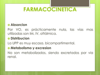 FARMACOCINETICA
 Absorcion

Por VO, es prácticamente nula, las vías mas
utilizadas son IM, IV, oftálmica.
 Distribucion
La UPP es muy escasa. bicompartimental.
 Metabolismo y excresion
No son metabolizados, siendo excretados por via
renal.

 