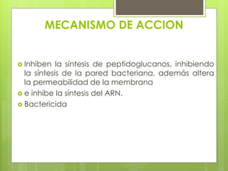MECANISMO DE ACCION
 Inhiben

la síntesis de peptidoglucanos, inhibiendo
la síntesis de la pared bacteriana, además altera
la permeabilidad de la membrana
 e inhibe la síntesis del ARN.
 Bactericida

 