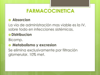 FARMACOCINETICA
Absorcion
La via de administración mas viable es la IV,
sobre todo en infecciones sistémicas.
 Distribucion
Bicomp.
 Metabolismo y excresion
Se elimina exclusivamente por filtración
glomerular. 10% met.


 