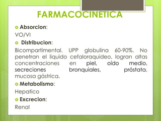 FARMACOCINETICA
 Absorcion:

VO/VI
 Distribucion:
Bicompartimental. UPP globulina 60-90%. No
penetran el liquido cefaloraquideo, logran altas
concentraciones
en
piel,
oído
medio,
secreciones
bronquiales,
próstata,
mucosa gástrica.
 Metabolismo:
Hepatico
 Excrecion:
Renal

 