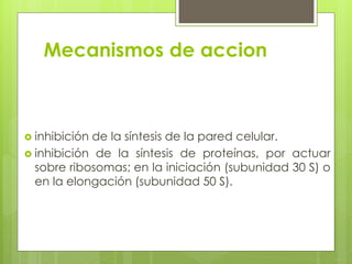 Mecanismos de accion

 inhibición

de la síntesis de la pared celular.
 inhibición de la síntesis de proteínas, por actuar
sobre ribosomas; en la iniciación (subunidad 30 S) o
en la elongación (subunidad 50 S).

 