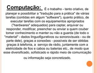 Computação: É o trabalho - tanto criativo, de
planejar e possibilitar a "tradução para a prática" de várias
tarefas (contidas em algum "software"), quanto prático, de
executar tarefas com os equipamentos apropriados
("hardwares" adequados) para captar, arquivar ou
responder, modificar, preencher ou enviar a quem couber
tomar conhecimento e manter ou não a guarda (de todo o
"material" - dados linguofigurativos ou sonorovisuais - ou de
parte dele), graças a conexões - possíveis de ser obtidas
graças à telefonia, a serviço de rádio, juntamente com a
eletricidade de fios e cabos ou baterias etc., de modo que
esse diversificado, sofisticado e rápido meio de comunicação
ou informação seja concretizado.
 