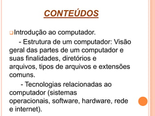CONTEÚDOS
Introdução ao computador.
- Estrutura de um computador: Visão
geral das partes de um computador e
suas finalidades, diretórios e
arquivos, tipos de arquivos e extensões
comuns.
- Tecnologias relacionadas ao
computador (sistemas
operacionais, software, hardware, rede
e internet).
 