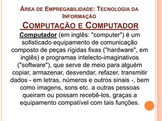 ÁREA DE EMPREGABILIDADE: TECNOLOGIA DA
INFORMAÇÃO
COMPUTAÇÃO E COMPUTADOR
Computador (em inglês: "computer") é um
sofisticado equipamento de comunicação
composto de peças rígidas fixas ("hardware", em
inglês) e programas intelecto-imaginativos
("software"), que serve de meio para alguém
copiar, armazenar, desvendar, refazer, transmitir
dados - em letras, números e outros sinais -, bem
como imagens, sons etc. a outras pessoas
queiram ou possam recebê-los, graças a
equipamento compatível com tais funções.
 