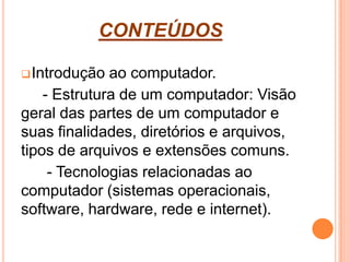 CONTEÚDOS
Introdução ao computador.
- Estrutura de um computador: Visão
geral das partes de um computador e
suas finalidades, diretórios e arquivos,
tipos de arquivos e extensões comuns.
- Tecnologias relacionadas ao
computador (sistemas operacionais,
software, hardware, rede e internet).
 