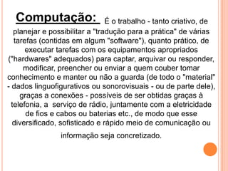 Computação: É o trabalho - tanto criativo, de
planejar e possibilitar a "tradução para a prática" de várias
tarefas (contidas em algum "software"), quanto prático, de
executar tarefas com os equipamentos apropriados
("hardwares" adequados) para captar, arquivar ou responder,
modificar, preencher ou enviar a quem couber tomar
conhecimento e manter ou não a guarda (de todo o "material"
- dados linguofigurativos ou sonorovisuais - ou de parte dele),
graças a conexões - possíveis de ser obtidas graças à
telefonia, a serviço de rádio, juntamente com a eletricidade
de fios e cabos ou baterias etc., de modo que esse
diversificado, sofisticado e rápido meio de comunicação ou
informação seja concretizado.
 