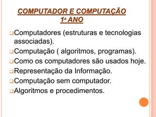 COMPUTADOR E COMPUTAÇÃO
1º ANO
Computadores (estruturas e tecnologias
associadas).
Computação ( algoritmos, programas).
Como os computadores são usados hoje.
Representação da Informação.
Computação sem computador.
Algoritmos e procedimentos.
 