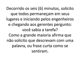 Decorrido os seis (6) minutos, solicito
   que todos permaneçam em seus
lugares e iniciando pelos engenheiros
 e chegando aos gerentes pergunto:
          você sabia a tarefa?
  Como a grande maioria afirma que
não solicito que descrevam com uma
    palavra, ou frase curta como se
               sentiram.
 
