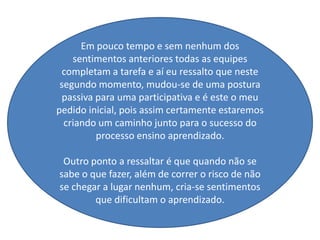 Em pouco tempo e sem nenhum dos
    sentimentos anteriores todas as equipes
 completam a tarefa e aí eu ressalto que neste
 segundo momento, mudou-se de uma postura
 passiva para uma participativa e é este o meu
pedido inicial, pois assim certamente estaremos
  criando um caminho junto para o sucesso do
         processo ensino aprendizado.

 Outro ponto a ressaltar é que quando não se
sabe o que fazer, além de correr o risco de não
se chegar a lugar nenhum, cria-se sentimentos
        que dificultam o aprendizado.
 
