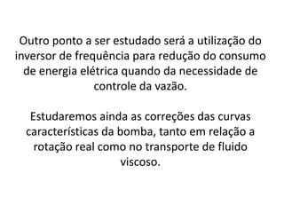 Outro ponto a ser estudado será a utilização do
inversor de frequência para redução do consumo
  de energia elétrica quando da necessidade de
                controle da vazão.

   Estudaremos ainda as correções das curvas
  características da bomba, tanto em relação a
    rotação real como no transporte de fluido
                      viscoso.
 