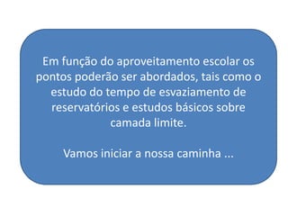 Em função do aproveitamento escolar os
pontos poderão ser abordados, tais como o
  estudo do tempo de esvaziamento de
  reservatórios e estudos básicos sobre
             camada limite.

     Vamos iniciar a nossa caminha ...
 