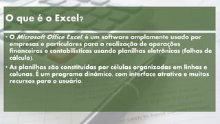 O que é o Excel?
• O Microsoft Office Excel, é um software amplamente usado por
empresas e particulares para a realização de operações
financeiras e contabilísticas usando planilhas eletrônicas (folhas de
cálculo).
• As planilhas são constituídas por células organizadas em linhas e
colunas. É um programa dinâmico, com interface atrativa e muitos
recursos para o usuário.
 
