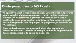 Onde posso usar o MS Excel?
• O aplicativo Excel é usado para realizar uma infinidade de tarefas
como: cálculos simples e complexos, criação de lista de dados,
elaboração de relatórios e gráficos sofisticados, projeções e
análise de tendências, análises estatísticas e financeiras, além de
trazer incorporado uma linguagem de programação baseada em
Visual Basic.
• Suas aplicações mais comuns e rotineiras são: controle de
despesas e receitas, controle de estoque, folhas de pagamento de
funcionários, criação de banco de dados etc.
 