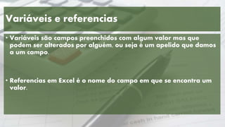 Variáveis e referencias
• Variáveis são campos preenchidos com algum valor mas que
podem ser alterados por alguém, ou seja é um apelido que damos
a um campo.
• Referencias em Excel é o nome do campo em que se encontra um
valor.
 
