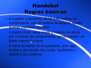 A quadra: o tamanho oficial é 40 metros de comprimento, por 20 metros de largura, sendo aceitas medidas menores. A Baliza (Gol): deve medir 2 metros de altura por 3 metros de comprimento, sendo medido na parte interna da trave. A trave da baliza deve quadrada, pois isso facilita a devolução das bolas, facilitando o trabalho dos goleiros. Handebol Regras básicas 
