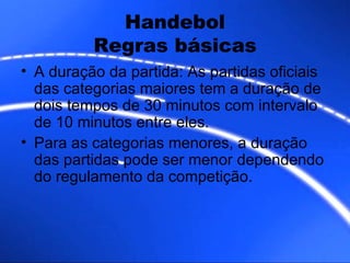 Handebol Regras básicas A duração da partida: As partidas oficiais das categorias maiores tem a duração de dois tempos de 30 minutos com intervalo de 10 minutos entre eles. Para as categorias menores, a duração das partidas pode ser menor dependendo do regulamento da competição. 