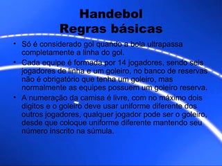Handebol Regras básicas Só é considerado gol quando a bola ultrapassa completamente a linha do gol. Cada equipe é formada por 14 jogadores, sendo seis jogadores de linha e um goleiro, no banco de reservas não é obrigatório que tenha um goleiro, mas normalmente as equipes possuem um goleiro reserva. A numeração da camisa é livre, com no máximo dois digitos e o goleiro deve usar uniforme diferente dos outros jogadores, qualquer jogador pode ser o goleiro, desde que coloque uniforme diferente mantendo seu número inscrito na súmula.  