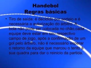 Handebol Regras básicas Tiro de saída: é decidido por sorteio e é necessária a autorização do árbitro. A bola não pode ser colocada no chão,cada equipe deve estar em seu respectivo campo de jogo, após a confirmação de um gol pelo árbitro, não é necessário esperar o retorno da equipe que marcou o tento à sua quadra para dar o reinicio da partida.  