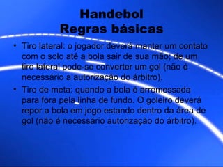 Handebol Regras básicas Tiro lateral: o jogador deverá manter um contato com o solo até a bola sair de sua mão; de um tiro lateral pode-se converter um gol (não é necessário a autorização do árbitro).  Tiro de meta: quando a bola é arremessada para fora pela linha de fundo. O goleiro deverá repor a bola em jogo estando dentro da área de gol (não é necessário autorização do árbitro).  