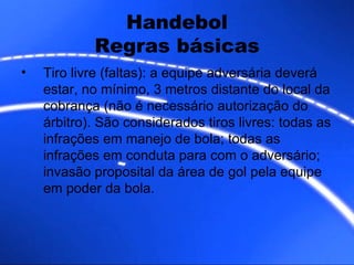 Handebol Regras básicas Tiro livre (faltas): a equipe adversária deverá estar, no mínimo, 3 metros distante do local da cobrança (não é necessário autorização do árbitro). São considerados tiros livres: todas as infrações em manejo de bola; todas as infrações em conduta para com o adversário; invasão proposital da área de gol pela equipe em poder da bola. 