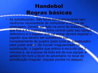 Handebol Regras básicas As substituições: São feitas automaticamente sem nenhuma necessidade de comunicar a equipe de arbitragem. Deverá ser feita na zona de substituição que fica a 4,5 metros da linha central (pelo seu campo defensivo) e o jogador que vai entrar deverá esperar o jogador que deverá ser substituído sair completamente da quadra (pela zona de substituição) para poder entrar. Se houver irregularidade na substituição, o jogador que entrou é excluído por 2 minutos e, se a posse de bola era de sua equipe, é apitado tiro livre a favor do adversário no local da substituição irregular. (equipe punida no ataque). 