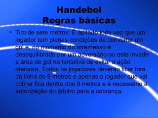 Handebol Regras básicas Tiro de sete metros: É apitado toda vez que um jogador tem plenas condições de converter um gol e, no momento do arremesso é desequilibrado por um adversário ou este invade a área de gol na tentativa de evitar a ação ofensiva. Todos os jogadores deverão ficar fora da linha de 9 metros e apenas o jogador que vai cobrar fica dentro dos 9 metros e é necessário a autorização do árbitro para a cobrança. 