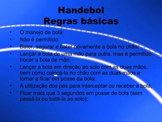 Handebol Regras básicas O manejo de bola:  Não é permitido: Bater, segurar e bater novamente a bola no chão; Lançar a bola de uma mão para outra, mas é permitido trocar a bola de mão; Lançar a bola em direção ao solo com as duas mãos, bem como colocá-la no chão com as duas mãos e tornar a ficar em posse da bola; A utilização dos pés para interceptar ou receber a bola; Ficar mais que 3 segundos em posse de bola (sem passá-la ou batê-la ao solo); 