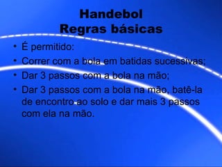 Handebol Regras básicas É permitido: Correr com a bola em batidas sucessivas; Dar 3 passos com a bola na mão; Dar 3 passos com a bola na mão, batê-la de encontro ao solo e dar mais 3 passos com ela na mão. 