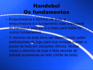 Handebol Os fundamentos Empunhadura e domínio de bola: a empunhadura é o fundamento mais importante do handebol, pois ela é a base para todos os outros fundamentos. O domínio de bola deve ser desenvolvido pelos participantes do jogo para que consiga manter a posse de bola em situações difíceis. Muitas vezes o domínio de bola é feita através de batidas sucessivas ao solo (drible de bola).  
