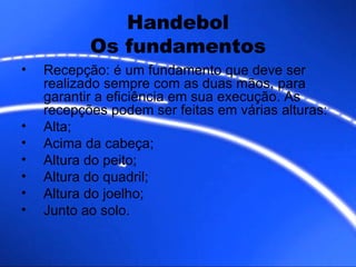 Handebol Os fundamentos Recepção: é um fundamento que deve ser realizado sempre com as duas mãos, para garantir a eficiência em sua execução. As recepções podem ser feitas em várias alturas: Alta; Acima da cabeça; Altura do peito; Altura do quadril; Altura do joelho; Junto ao solo. 