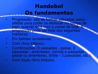 Handebol Os fundamentos Progressão: são as formas utilizadas pelos atletas para poder se deslocar no campo de jogo, quando está com a posse de bola. A progressão pode ser feita das seguintes maneiras: Em batidas sucessivas; Com ritmo trifásico; Combinações (3 passadas - passe, 3 passadas - arremesso, corrida e passadas - passe ou arremesso, drible - 3 passadas, etc.); Com duplo ritmo trifásico.  