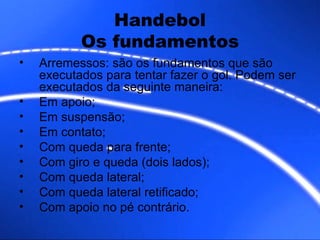 Handebol Os fundamentos Arremessos: são os fundamentos que são executados para tentar fazer o gol. Podem ser executados da seguinte maneira: Em apoio; Em suspensão; Em contato; Com queda para frente; Com giro e queda (dois lados); Com queda lateral; Com queda lateral retificado; Com apoio no pé contrário.  
