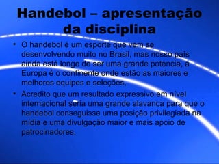 Handebol – apresentação da disciplina O handebol é um esporte que vem se desenvolvendo muito no Brasil, mas nosso país ainda está longe de ser uma grande potencia, a Europa é o continente onde estão as maiores e melhores equipes e seleções, Acredito que um resultado expressivo em nível internacional seria uma grande alavanca para que o handebol conseguisse uma posição privilegiada na mídia e uma divulgação maior e mais apoio de patrocinadores,  