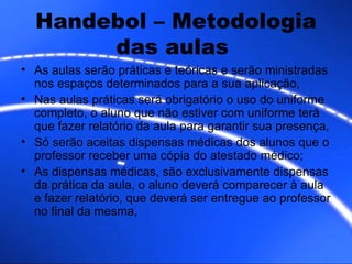 Handebol – Metodologia das aulas  As aulas serão práticas e teóricas e serão ministradas nos espaços determinados para a sua aplicação, Nas aulas práticas será obrigatório o uso do uniforme completo, o aluno que não estiver com uniforme terá que fazer relatório da aula para garantir sua presença, Só serão aceitas dispensas médicas dos alunos que o professor receber uma cópia do atestado médico; As dispensas médicas, são exclusivamente dispensas da prática da aula, o aluno deverá comparecer à aula e fazer relatório, que deverá ser entregue ao professor no final da mesma,  