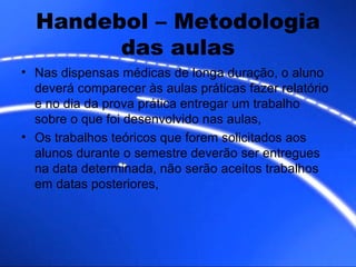Handebol – Metodologia das aulas Nas dispensas médicas de longa duração, o aluno deverá comparecer às aulas práticas fazer relatório e no dia da prova prática entregar um trabalho sobre o que foi desenvolvido nas aulas, Os trabalhos teóricos que forem solicitados aos alunos durante o semestre deverão ser entregues na data determinada, não serão aceitos trabalhos em datas posteriores, 