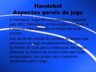 Handebol Aspectos gerais do jogo O Handebol, segundo uma pesquisa realizada pelo MEC (Ministério da Educação e Cultura), é o esporte mais praticado no Brasil em nível escolar; Isso se dá em virtude do número de alunos que participam do jogo simultaneamente e da facilidade de local para a realização dos jogos, diferente do futebol de campo onde nem toda escola possui um campo com o tamanho necessário para o jogo.  
