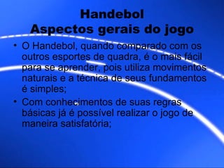Handebol Aspectos gerais do jogo O Handebol, quando comparado com os outros esportes de quadra, é o mais fácil para se aprender, pois utiliza movimentos naturais e a técnica de seus fundamentos é simples; Com conhecimentos de suas regras básicas já é possível realizar o jogo de maneira satisfatória;  