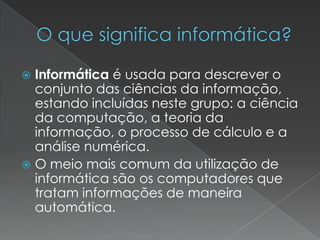 Informática é usada para descrever o
conjunto das ciências da informação,
estando incluídas neste grupo: a ciência
da computação, a teoria da
informação, o processo de cálculo e a
análise numérica.
 O meio mais comum da utilização de
informática são os computadores que
tratam informações de maneira
automática.


 