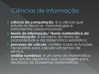 







ciência da computação: é a ciência que
estuda as técnicas, metodologias e
instrumentos computacionais;
teoria da informação/ Teoria matemática da
comunicação: é um ramo da teoria da
probabilidade e da matemática estatística;
processo de cálculo: contém todas as funções
necessárias para calcular um tempo de
serviço;
análise numérica: é um ramo da matemática
que estuda algoritmos que convergem para
resultados de problemas matemáticos.

 